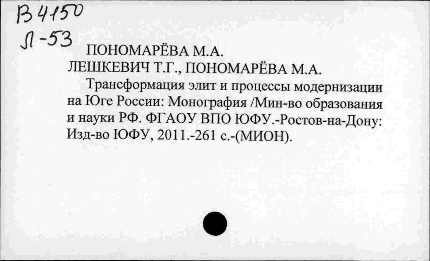 ﻿
ПОНОМАРЁВА М.А.
ЛЕШКЕВИЧ Т.Г., ПОНОМАРЁВА М.А.
Трансформация элит и процессы модернизации на Юге России: Монография /Мин-во образования и науки РФ. ФГАОУ ВПО ЮФУ.-Ростов-на-Дону: Изд-во ЮФУ, 2011.-261 с.-(МИОН).